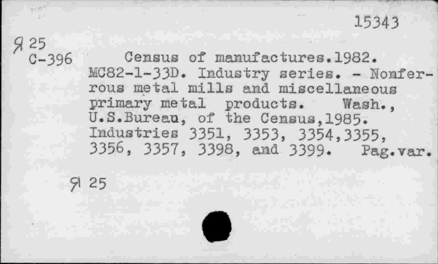 ﻿15343
^25
C-396 Census of manufactures.1982.
MC82-1-33D* Industry series. - Nonferrous metal mills and miscellaneous primary metal products. Wash., U.S.Bureau, of the Census,1985. Industries 3351, 3353, 3354,3355, 3356, 3357, 3398, and 3399. Pag.var.
25